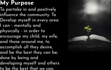 My Purpose To partake in and positively influence the community. To Develop myself in every area I can - mentally and physically - in order to encourage my child, my wife, and those around me, to accomplish all they desire, and be the best they can be; done by being and developing myself and others to be the best that we can.